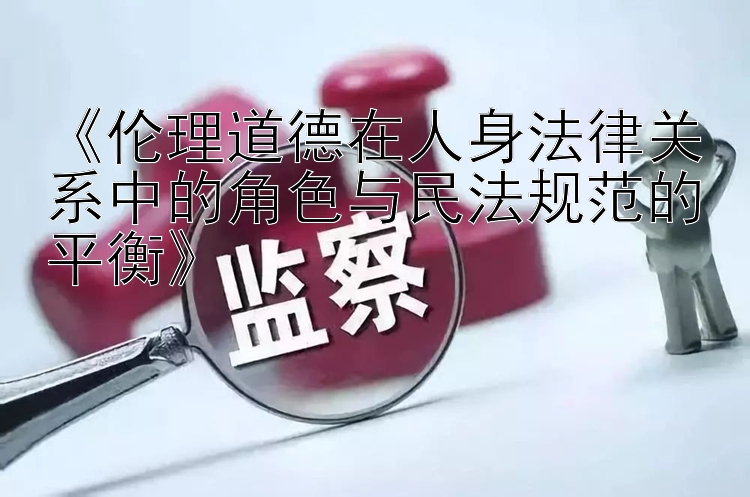 《伦理道德在人身法律关系中的角色与民法规范的平衡》