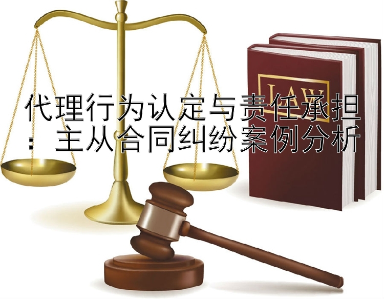 代理行为认定与责任承担：主从合同纠纷案例分析