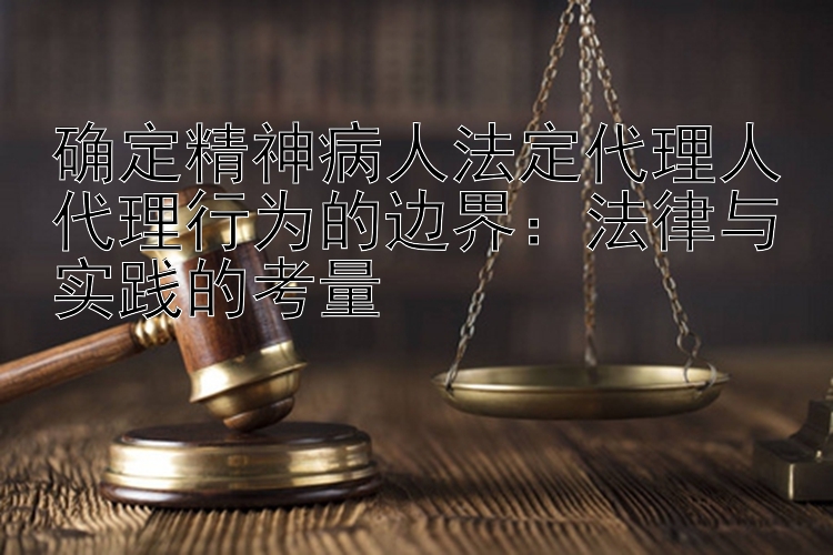 确定精神病人法定代理人代理行为的边界：法律与实践的考量