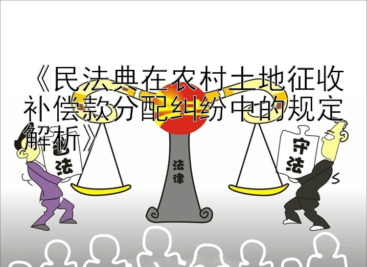 《民法典在农村土地征收补偿款分配纠纷中的规定解析》