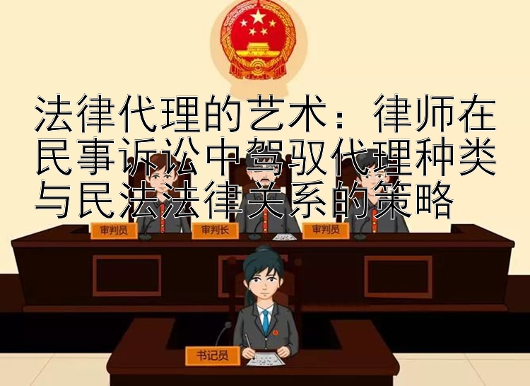 法律代理的艺术：律师在民事诉讼中驾驭代理种类与民法法律关系的策略