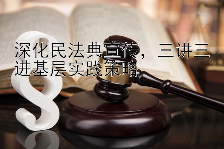 深化民法典宣传，三讲三进基层实践策略