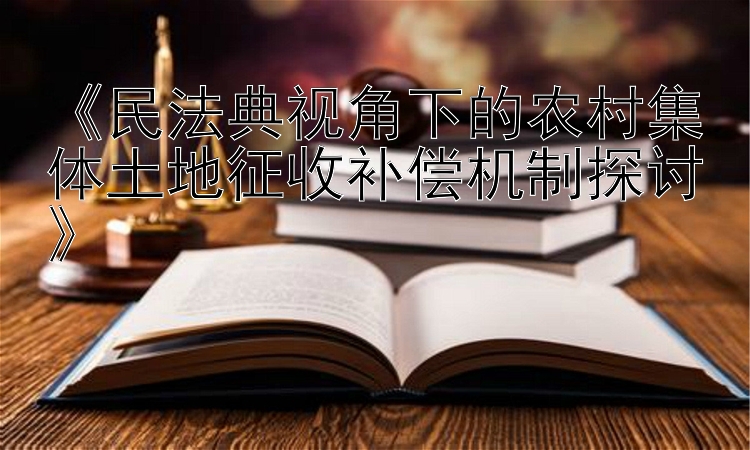 《民法典视角下的农村集体土地征收补偿机制探讨》