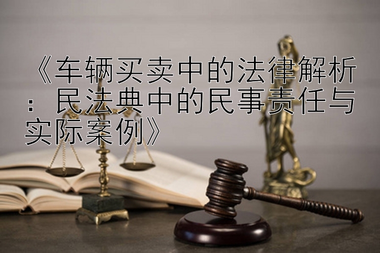 《车辆买卖中的法律解析：民法典中的民事责任与实际案例》