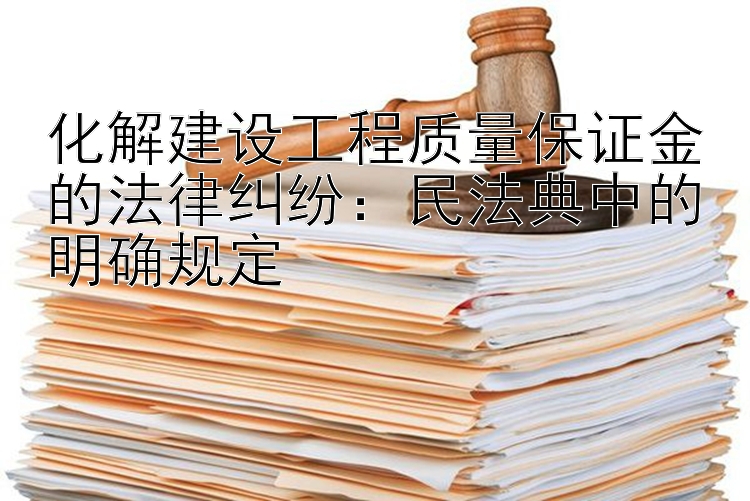 化解建设工程质量保证金的法律纠纷：民法典中的明确规定