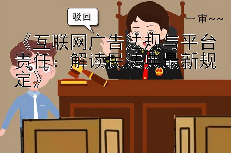 《互联网广告法规与平台责任：解读民法典最新规定》