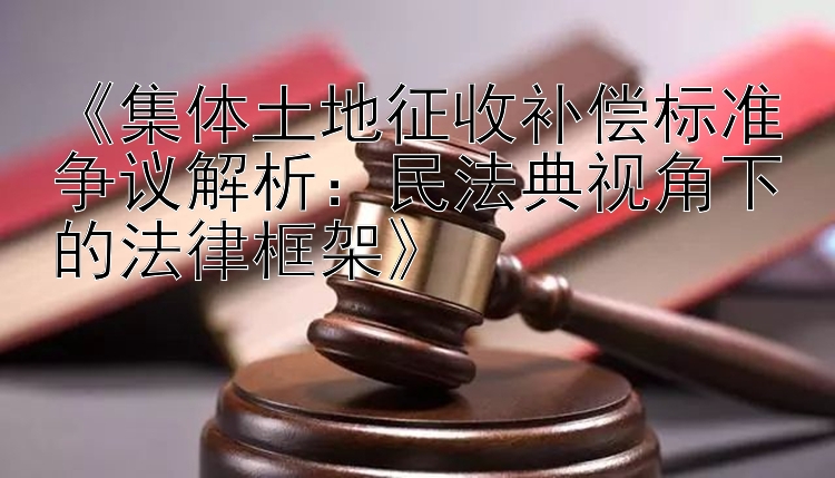 《集体土地征收补偿标准争议解析：民法典视角下的法律框架》