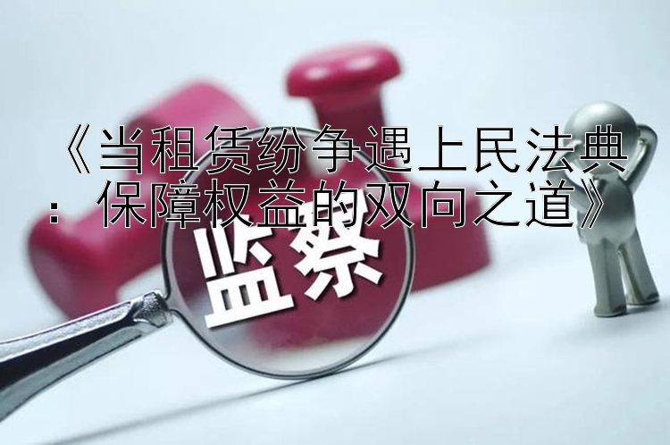 《当租赁纷争遇上民法典：保障权益的双向之道》