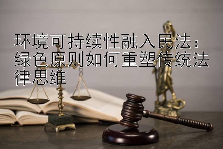 环境可持续性融入民法：绿色原则如何重塑传统法律思维