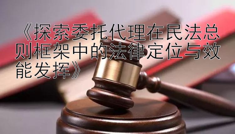 《探索委托代理在民法总则框架中的法律定位与效能发挥》