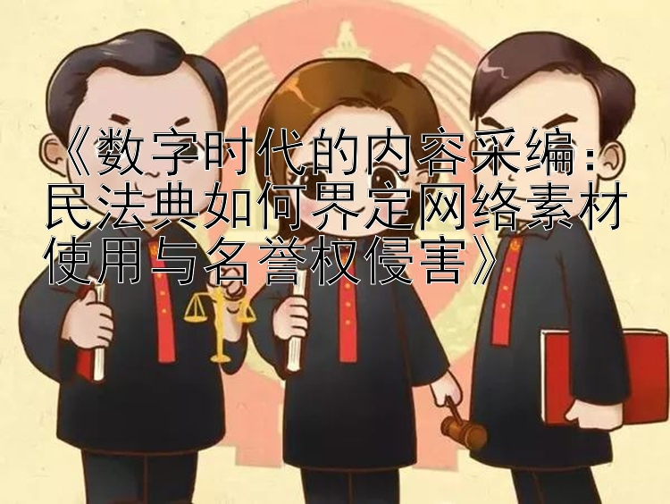 《数字时代的内容采编：民法典如何界定网络素材使用与名誉权侵害》