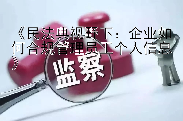 《民法典视野下：企业如何合规管理员工个人信息》