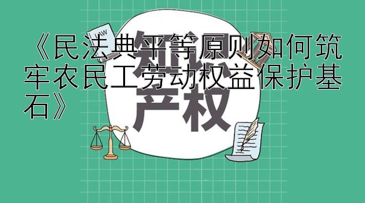 《民法典平等原则如何筑牢农民工劳动权益保护基石》