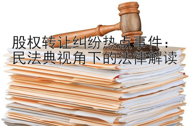 股权转让纠纷热点事件：民法典视角下的法律解读