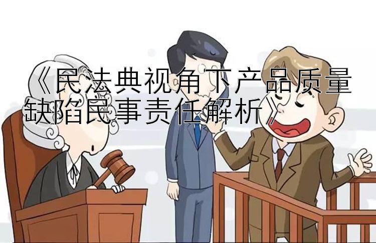 《民法典视角下产品质量缺陷民事责任解析》