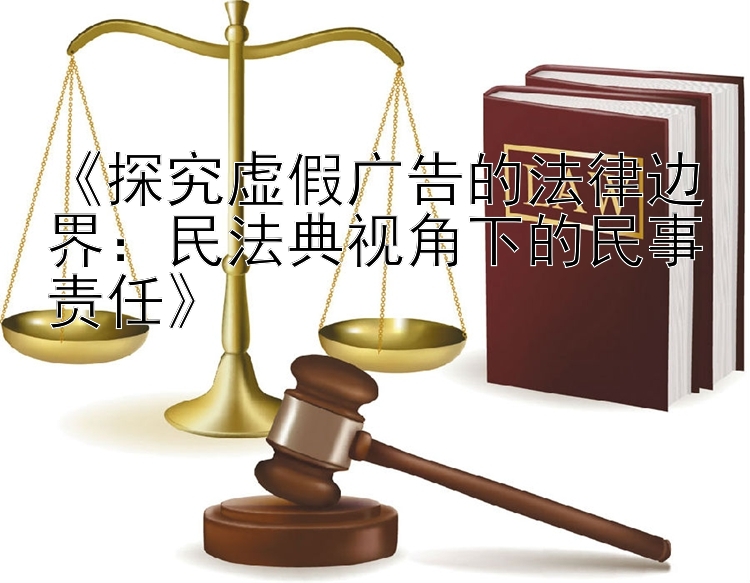 《探究虚假广告的法律边界：民法典视角下的民事责任》