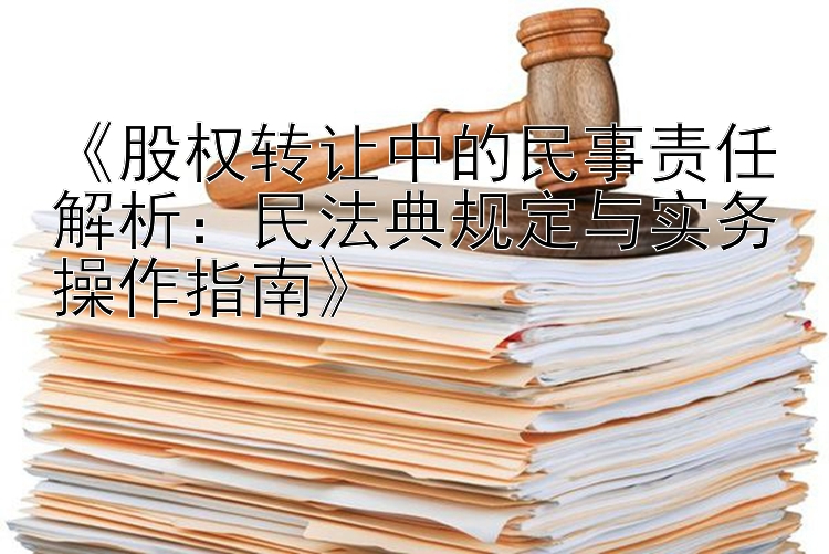 《股权转让中的民事责任解析：民法典规定与实务操作指南》