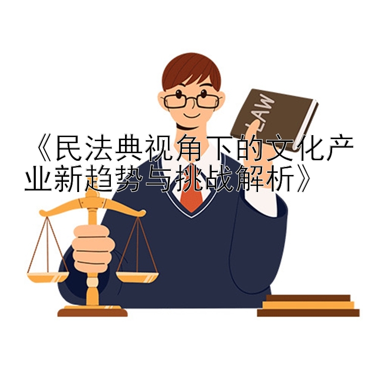 《民法典视角下的文化产业新趋势与挑战解析》