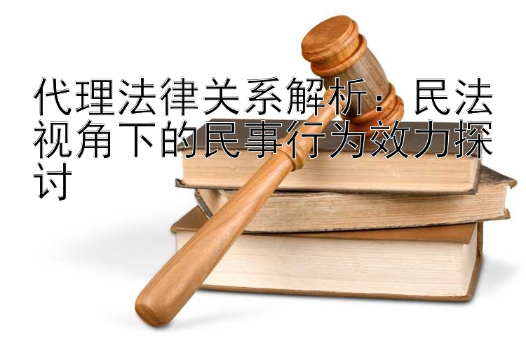 代理法律关系解析：民法视角下的民事行为效力探讨