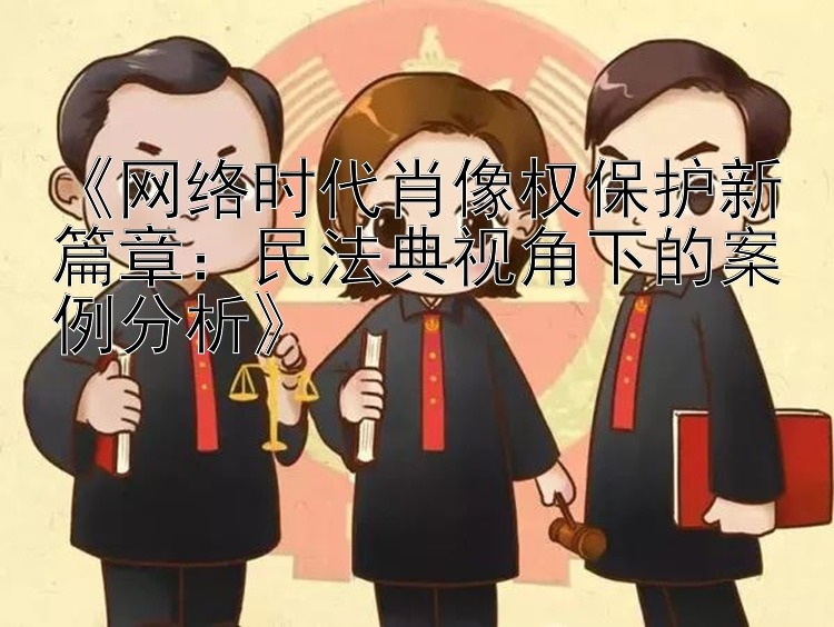 《网络时代肖像权保护新篇章：民法典视角下的案例分析》