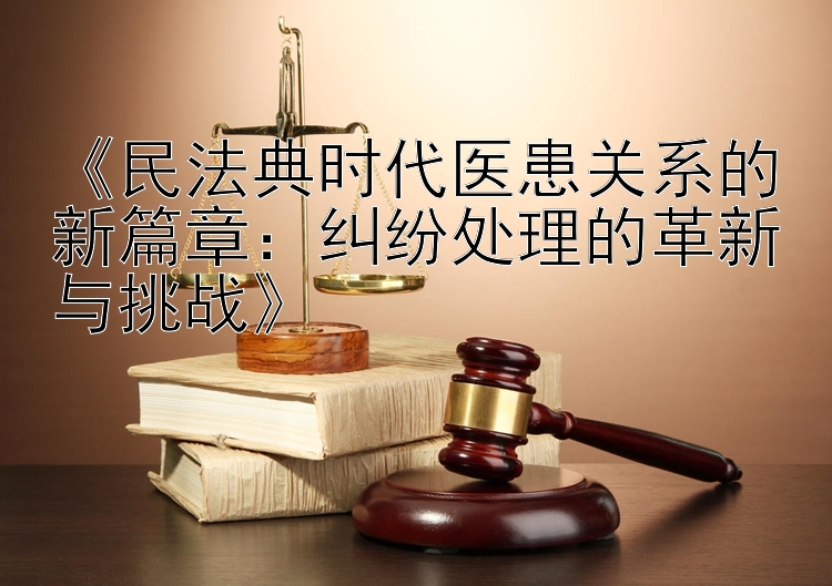 《民法典时代医患关系的新篇章：纠纷处理的革新与挑战》