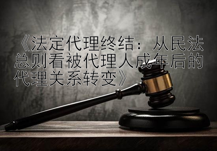 《法定代理终结：从民法总则看被代理人成年后的代理关系转变》