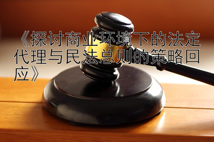 《探讨商业环境下的法定代理与民法总则的策略回应》