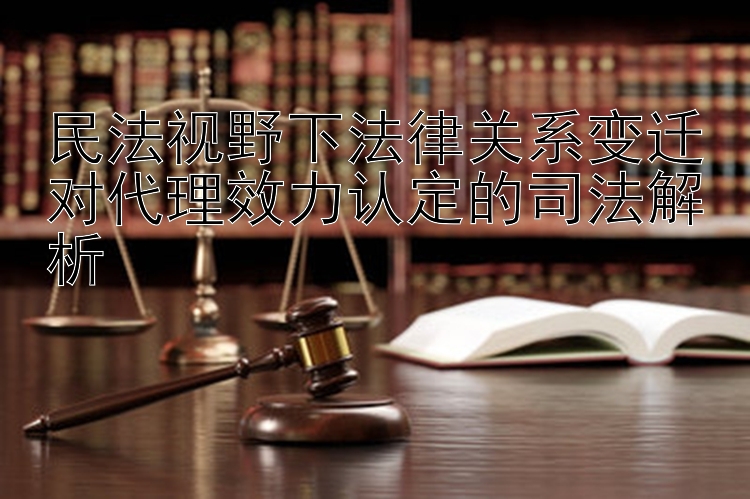 民法视野下法律关系变迁对代理效力认定的司法解析