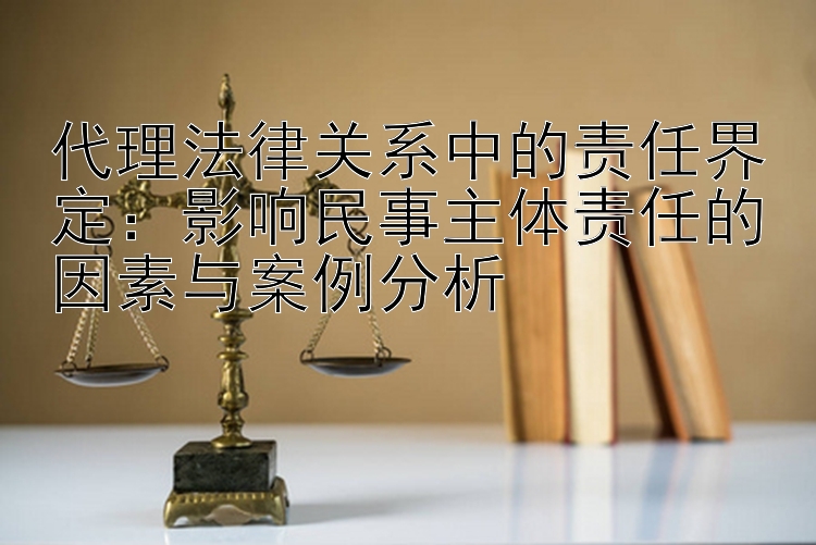 代理法律关系中的责任界定：影响民事主体责任的因素与案例分析