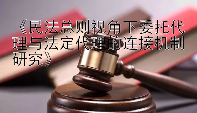 《民法总则视角下委托代理与法定代理的连接机制研究》