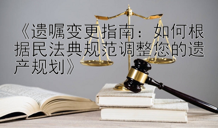 《遗嘱变更指南：如何根据民法典规范调整您的遗产规划》