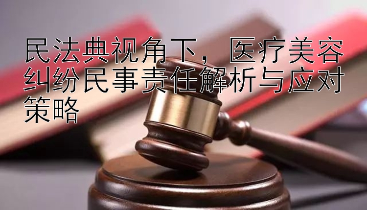 民法典视角下，医疗美容纠纷民事责任解析与应对策略