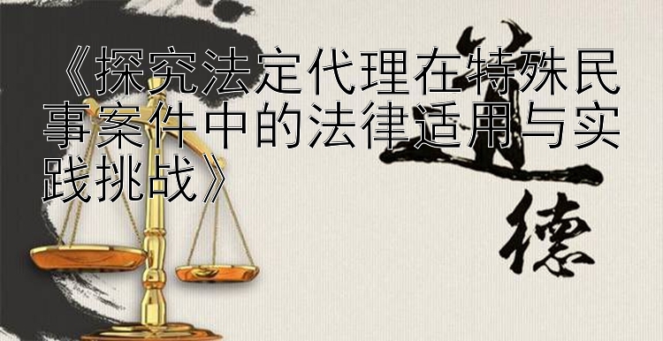 《探究法定代理在特殊民事案件中的法律适用与实践挑战》