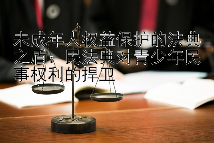 未成年人权益保护的法典之盾：民法典对青少年民事权利的捍卫