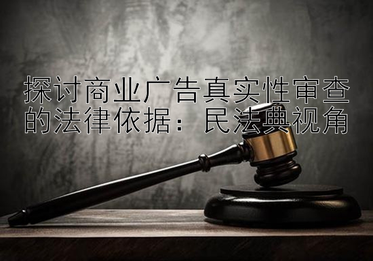 探讨商业广告真实性审查的法律依据：民法典视角