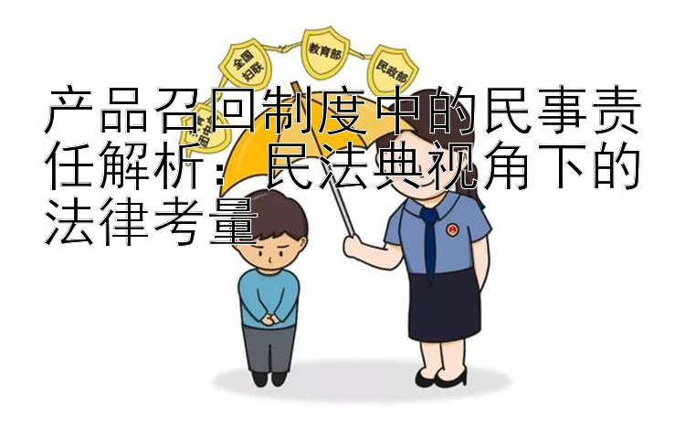 产品召回制度中的民事责任解析：民法典视角下的法律考量