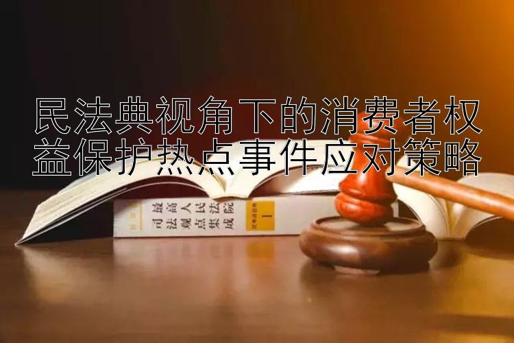 民法典视角下的消费者权益保护热点事件应对策略