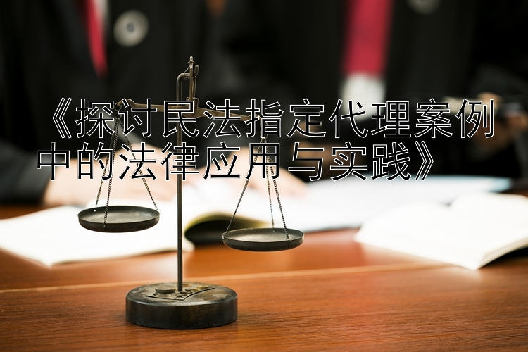 《探讨民法指定代理案例中的法律应用与实践》