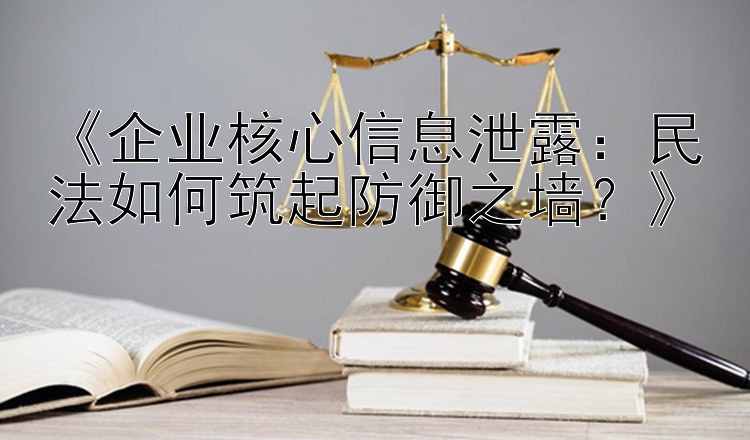 《企业核心信息泄露：民法如何筑起防御之墙？》