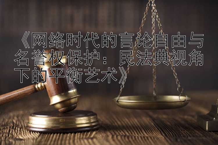 《网络时代的言论自由与名誉权保护：民法典视角下的平衡艺术》