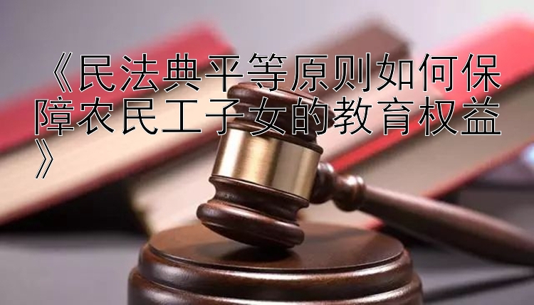 《民法典平等原则如何保障农民工子女的教育权益》