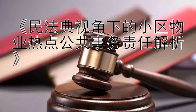 《民法典视角下的小区物业热点公共事务责任解析》