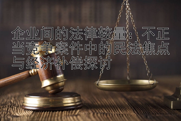 企业间的法律较量：不正当竞争案件中的民法焦点与经济补偿探讨