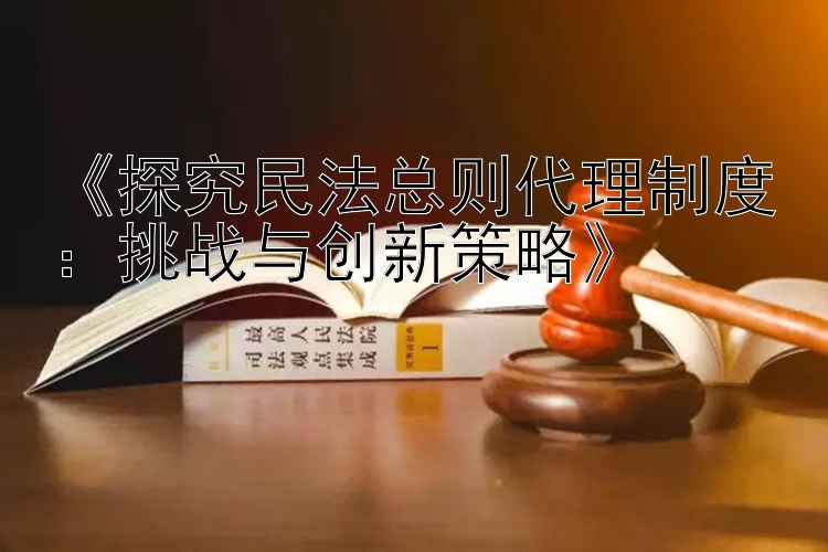 《探究民法总则代理制度：挑战与创新策略》