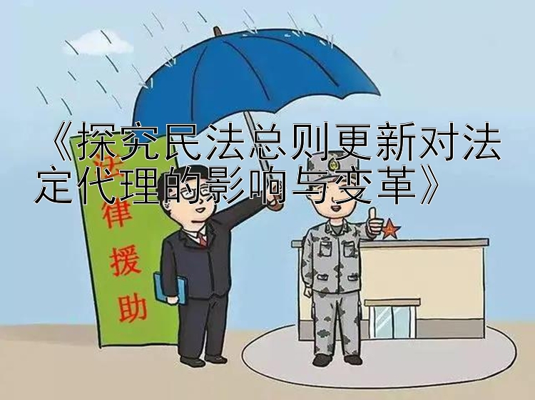 《探究民法总则更新对法定代理的影响与变革》