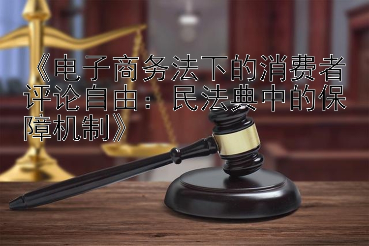 《电子商务法下的消费者评论自由：民法典中的保障机制》