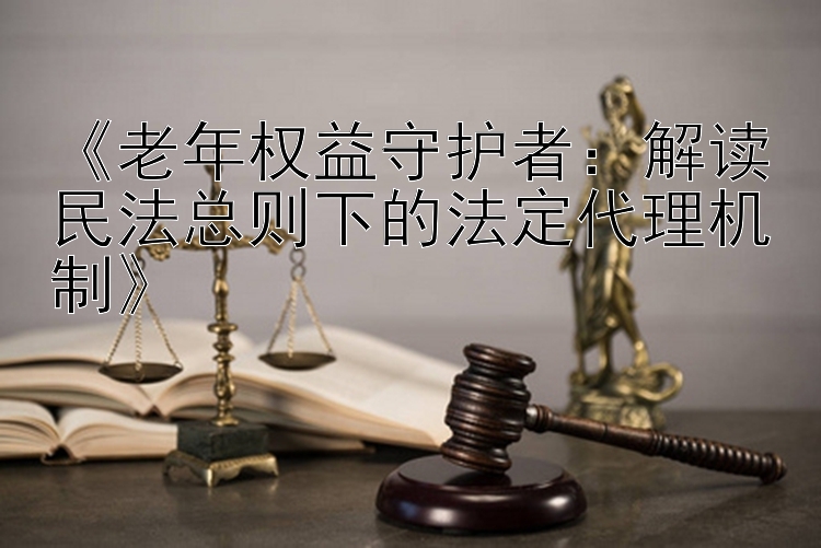 《老年权益守护者：解读民法总则下的法定代理机制》