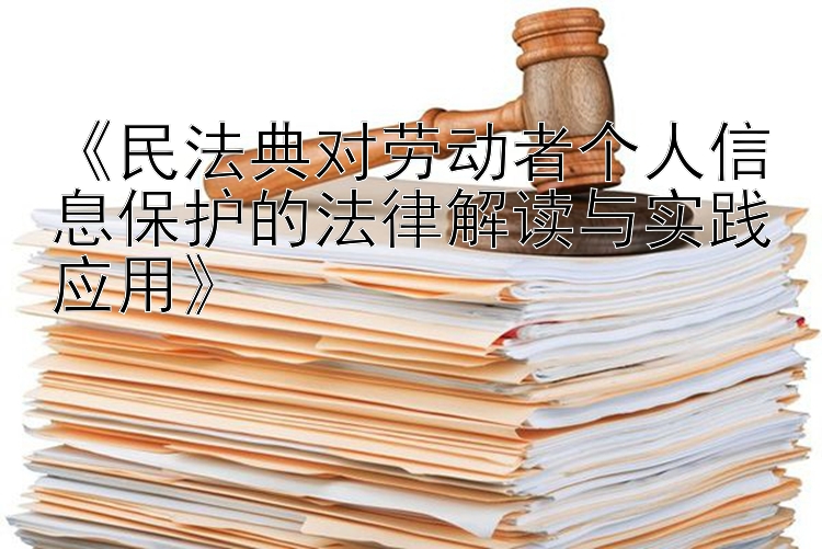 《民法典对劳动者个人信息保护的法律解读与实践应用》