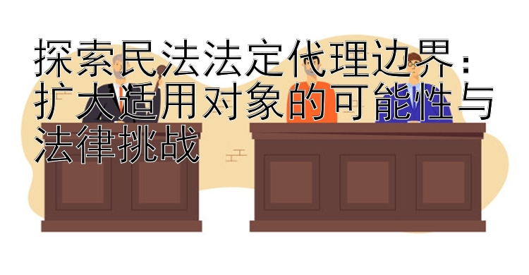 探索民法法定代理边界：扩大适用对象的可能性与法律挑战