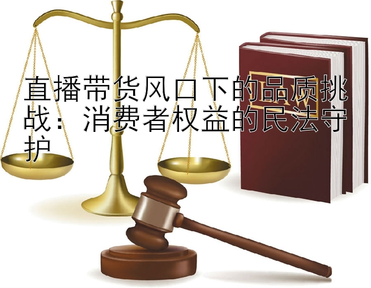 直播带货风口下的品质挑战：消费者权益的民法守护